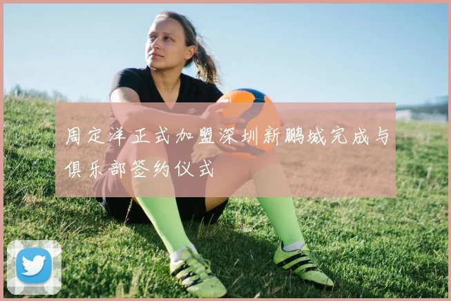 周定洋正式加盟深圳新鹏城完成与俱乐部签约仪式