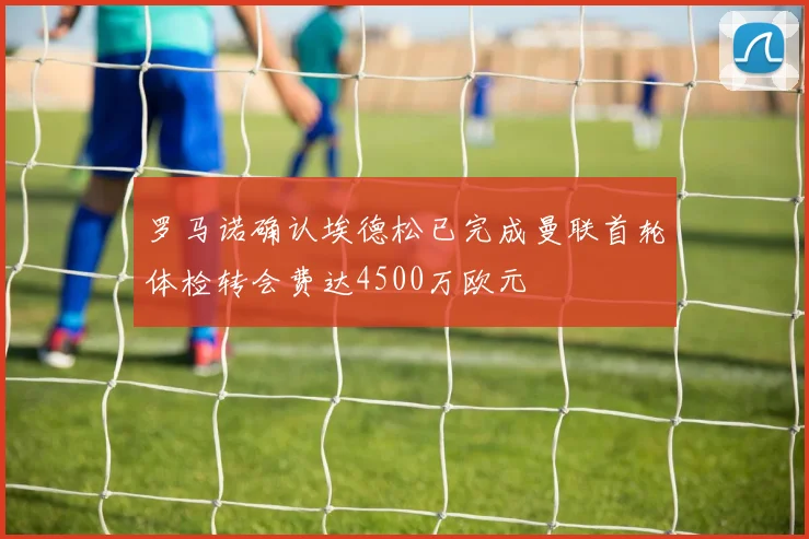 罗马诺确认埃德松已完成曼联首轮体检转会费达4500万欧元