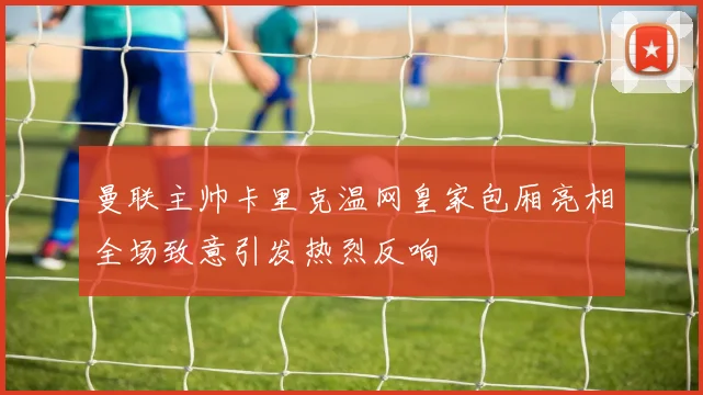 曼联主帅卡里克温网皇家包厢亮相全场致意引发热烈反响