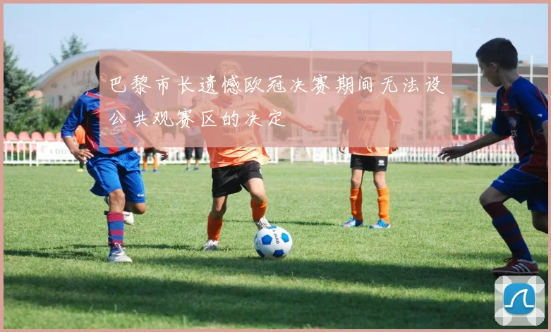 巴黎市长遗憾欧冠决赛期间无法设公共观赛区的决定