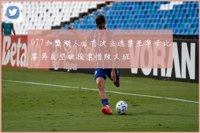 077加盟湖人后首次当选票王华子比赛再度空砍投票惜败文班