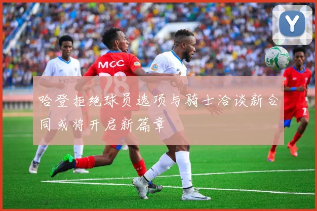 哈登拒绝球员选项与骑士洽谈新合同或将开启新篇章