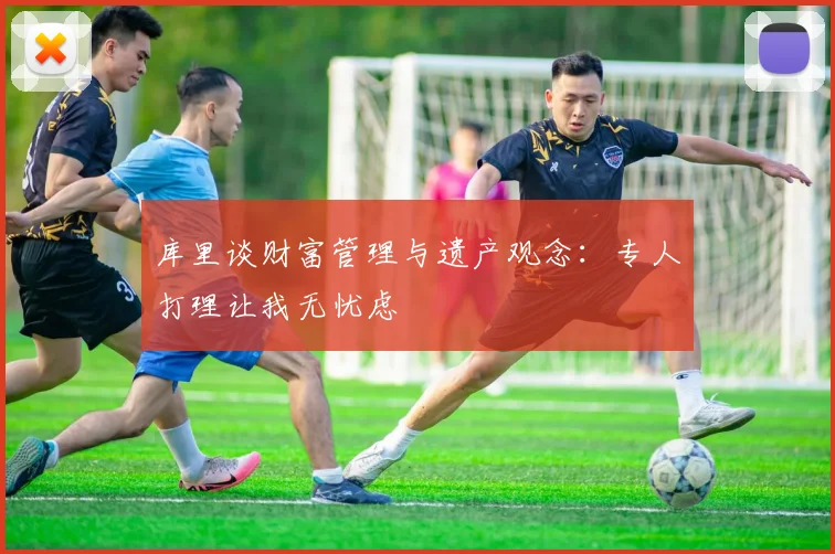 库里谈财富管理与遗产观念：专人打理让我无忧虑