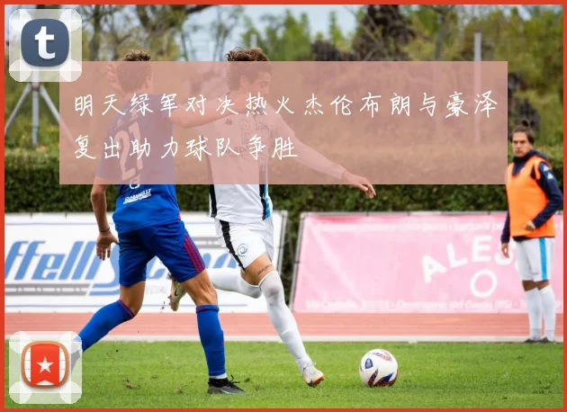 明天绿军对决热火杰伦布朗与豪泽复出助力球队争胜