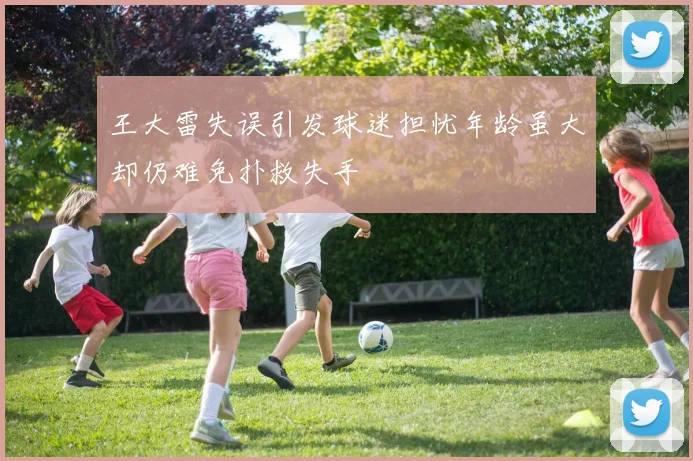 王大雷失误引发球迷担忧年龄虽大却仍难免扑救失手