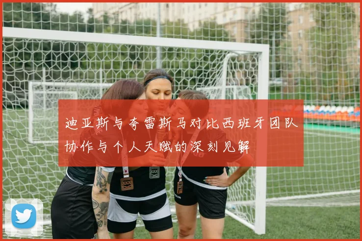 迪亚斯与夸雷斯马对比西班牙团队协作与个人天赋的深刻见解