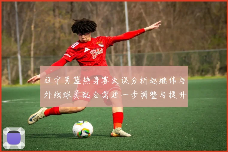 辽宁男篮热身赛失误分析赵继伟与外线球员配合需进一步调整与提升