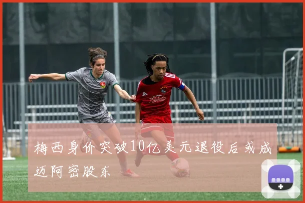 梅西身价突破10亿美元退役后或成迈阿密股东