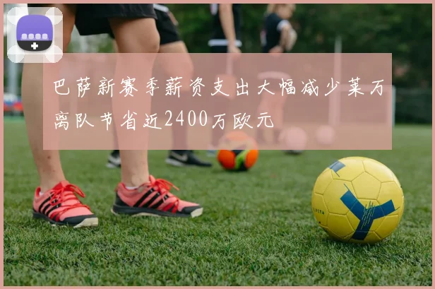 巴萨新赛季薪资支出大幅减少莱万离队节省近2400万欧元