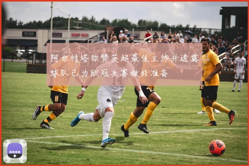 阿尔特塔称赞英超最佳主帅并透露球队已为欧冠决赛做好准备