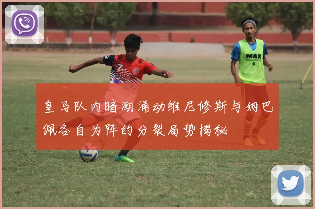 皇马队内暗潮涌动维尼修斯与姆巴佩各自为阵的分裂局势揭秘