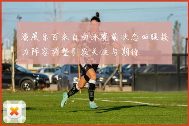 潘展乐百米自由泳赛前状态回暖接力阵容调整引发关注与期待