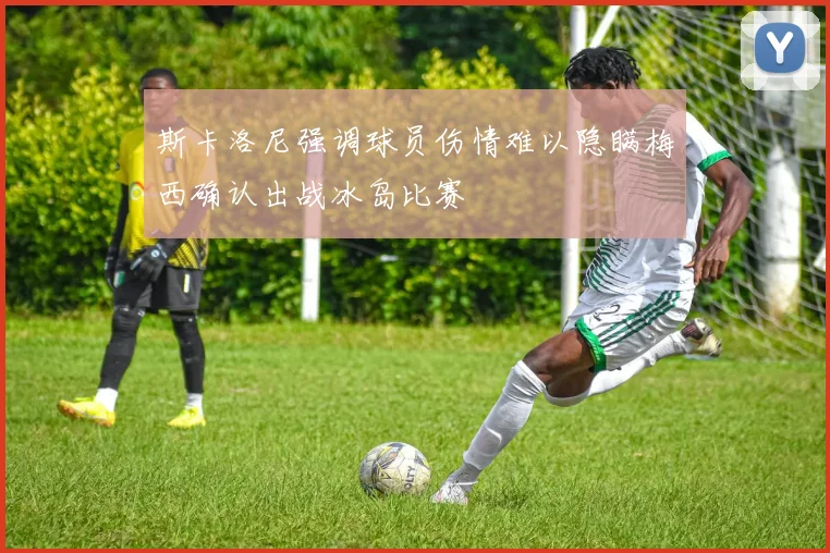 斯卡洛尼强调球员伤情难以隐瞒梅西确认出战冰岛比赛