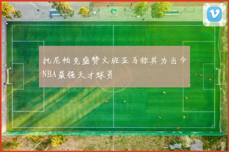 托尼帕克盛赞文班亚马称其为当今NBA最强天才球员