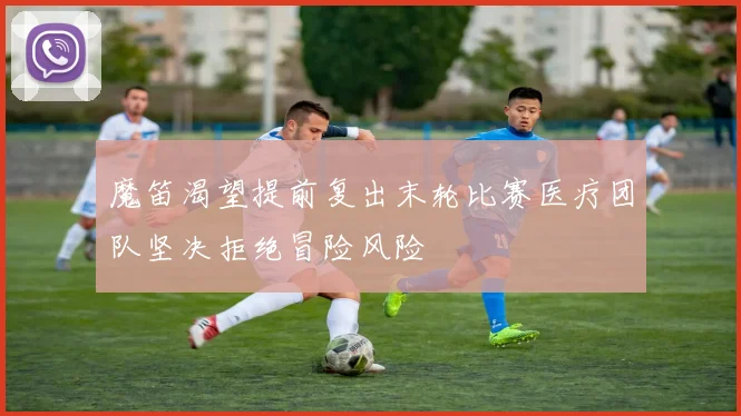 魔笛渴望提前复出末轮比赛医疗团队坚决拒绝冒险风险