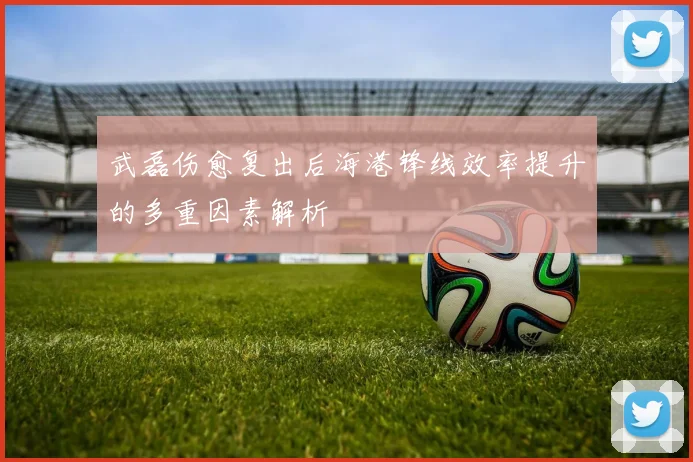 武磊伤愈复出后海港锋线效率提升的多重因素解析