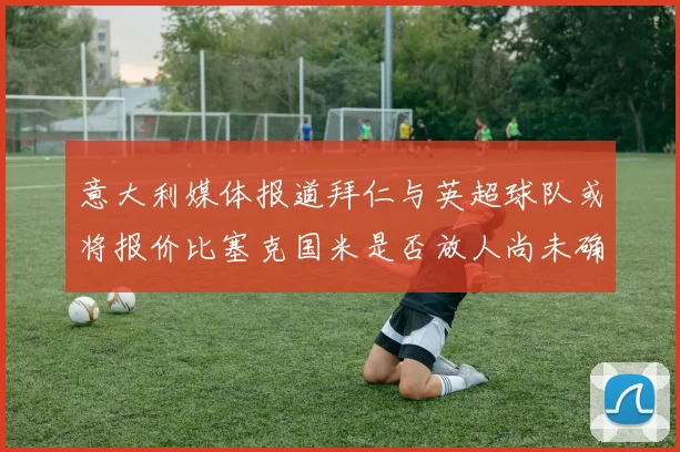 意大利媒体报道拜仁与英超球队或将报价比塞克国米是否放人尚未确定