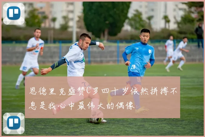 恩德里克盛赞C罗四十岁依然拼搏不息是我心中最伟大的偶像