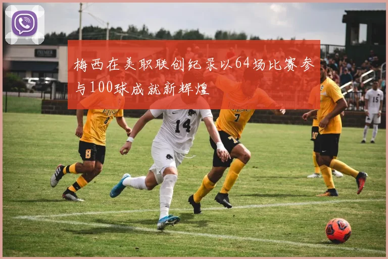 梅西在美职联创纪录以64场比赛参与100球成就新辉煌