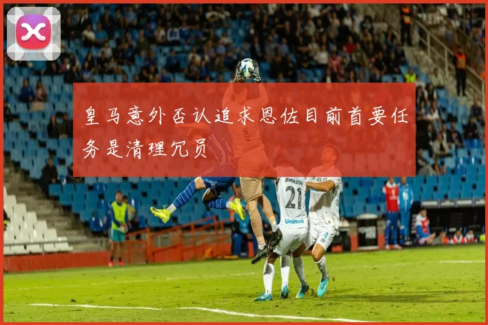皇马意外否认追求恩佐目前首要任务是清理冗员