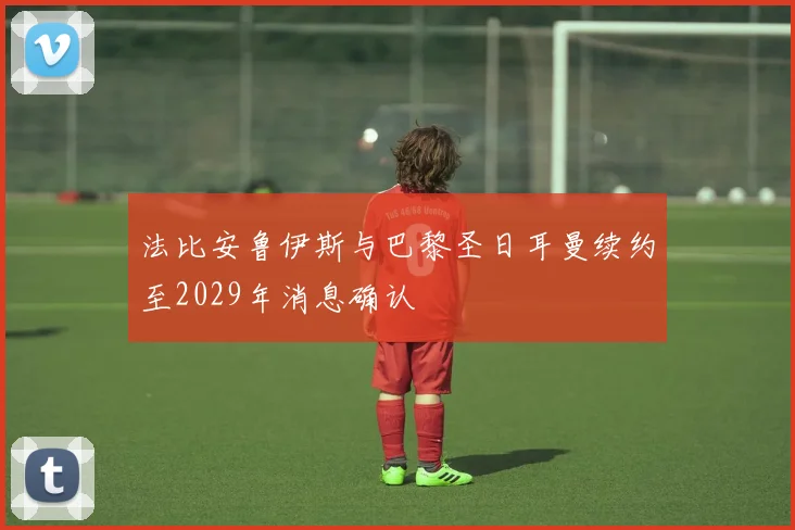 法比安鲁伊斯与巴黎圣日耳曼续约至2029年消息确认