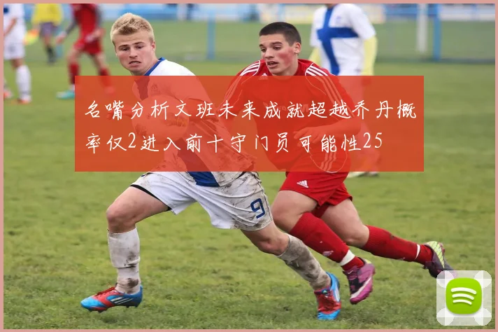 名嘴分析文班未来成就超越乔丹概率仅2进入前十守门员可能性25