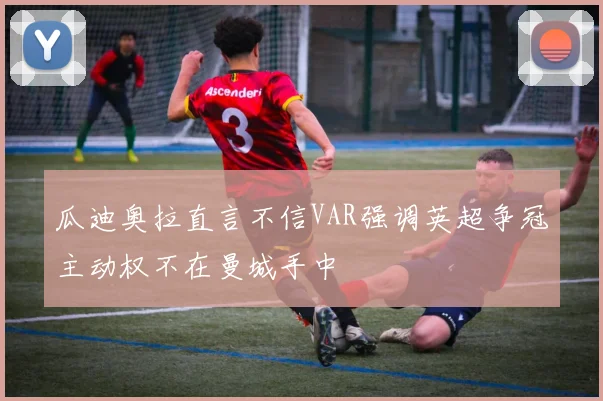 瓜迪奥拉直言不信VAR强调英超争冠主动权不在曼城手中