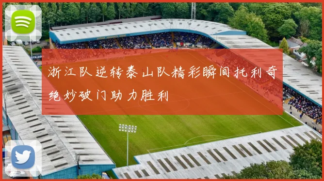 浙江队逆转泰山队精彩瞬间托利奇绝妙破门助力胜利