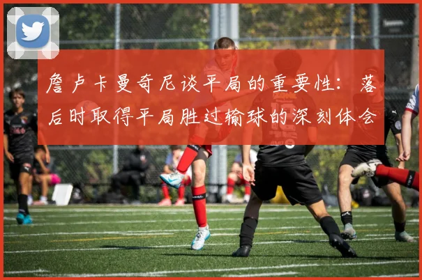 詹卢卡曼奇尼谈平局的重要性：落后时取得平局胜过输球的深刻体会
