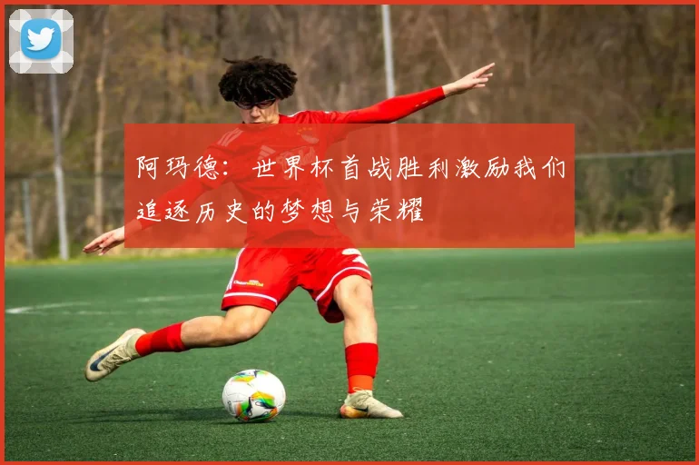 阿玛德：世界杯首战胜利激励我们追逐历史的梦想与荣耀
