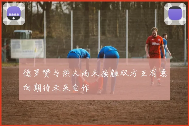 德罗赞与热火尚未接触双方互有意向期待未来合作