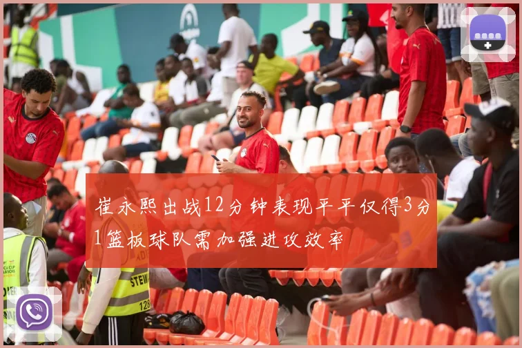 崔永熙出战12分钟表现平平仅得3分1篮板球队需加强进攻效率