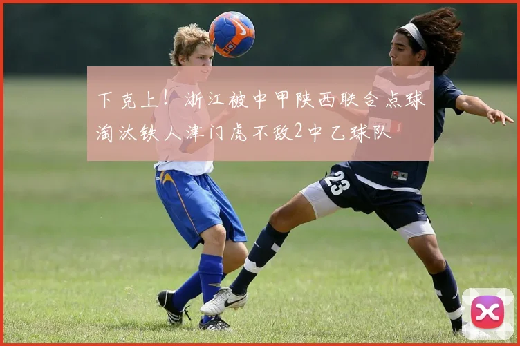 下克上！浙江被中甲陕西联合点球淘汰铁人津门虎不敌2中乙球队